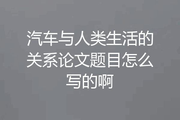 汽车与人类生活的关系论文题目怎么写的啊