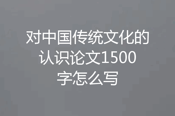 对中国传统文化的认识论文1500字怎么写