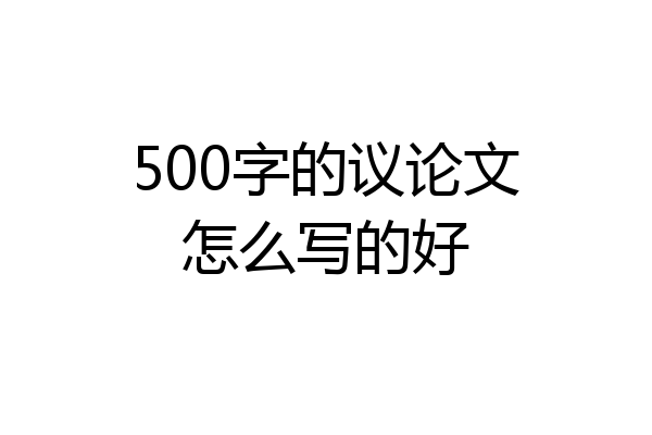 500字的议论文怎么写的好