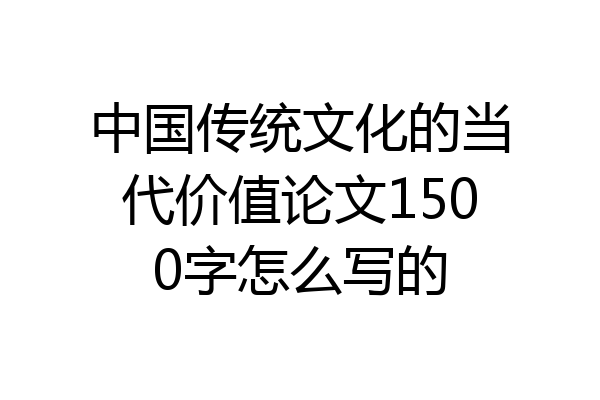 中国传统文化的当代价值论文1500字怎么写的