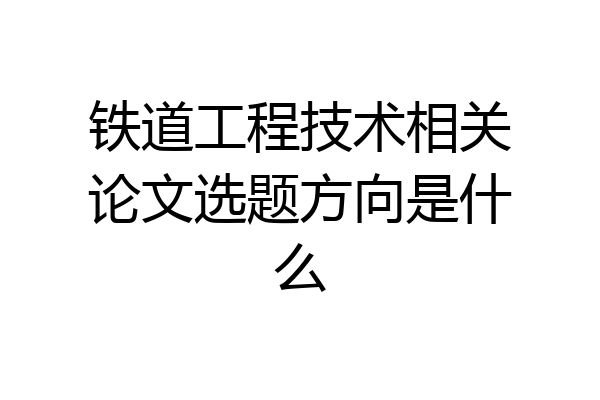铁道工程技术相关论文选题方向是什么