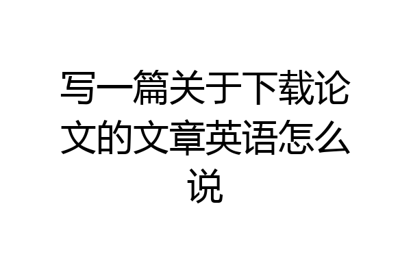 写一篇关于下载论文的文章英语怎么说