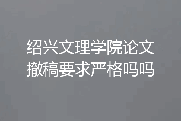 绍兴文理学院论文撤稿要求严格吗吗