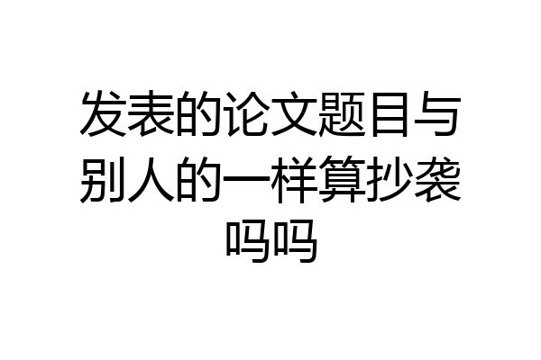 发表的论文题目与别人的一样算抄袭吗吗