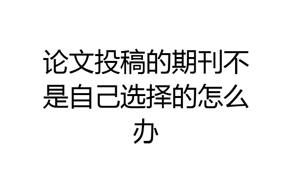 论文投稿的期刊不是自己选择的怎么办