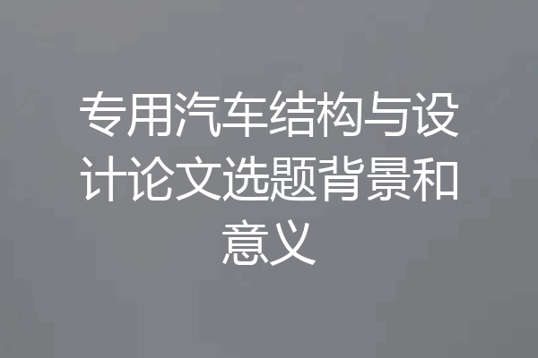 专用汽车结构与设计论文选题背景和意义