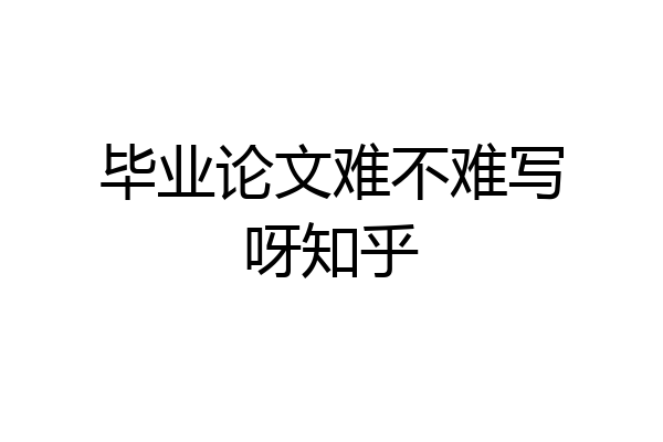 毕业论文难不难写呀知乎
