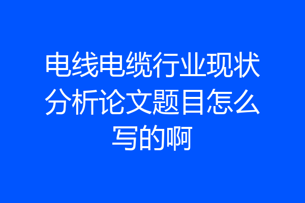 电线电缆行业现状分析论文题目怎么写的啊