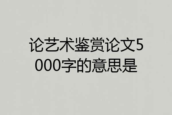 论艺术鉴赏论文5000字的意思是