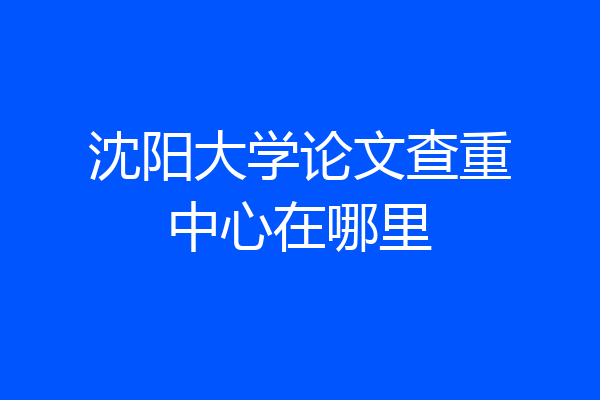 沈阳大学论文查重中心在哪里