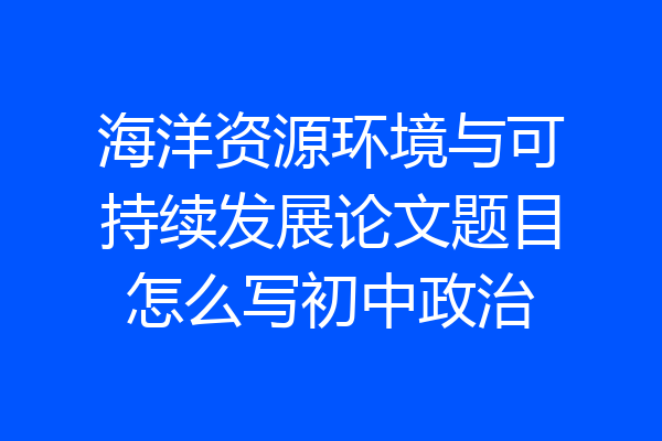 海洋资源环境与可持续发展论文题目怎么写初中政治