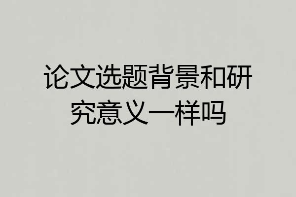 论文选题背景和研究意义一样吗
