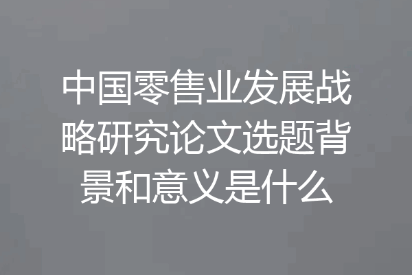 中国零售业发展战略研究论文选题背景和意义是什么