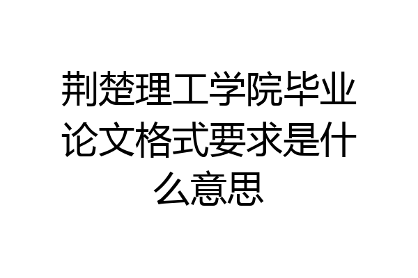 荆楚理工学院毕业论文格式要求是什么意思