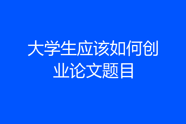 大学生应该如何创业论文题目