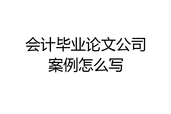 会计毕业论文公司案例怎么写