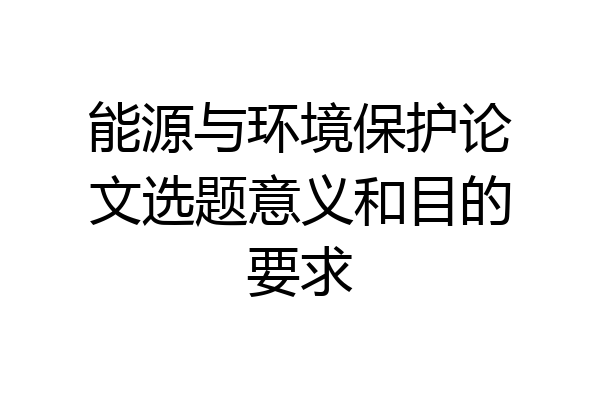能源与环境保护论文选题意义和目的要求