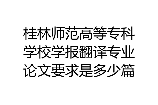 桂林师范高等专科学校学报翻译专业论文要求是多少篇