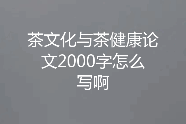 茶文化与茶健康论文2000字怎么写啊