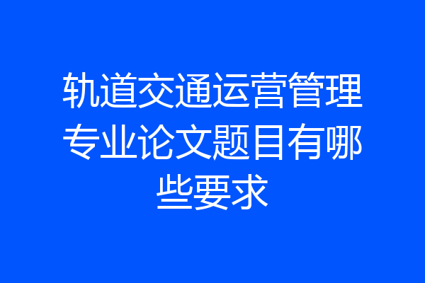 轨道交通运营管理专业论文题目有哪些要求