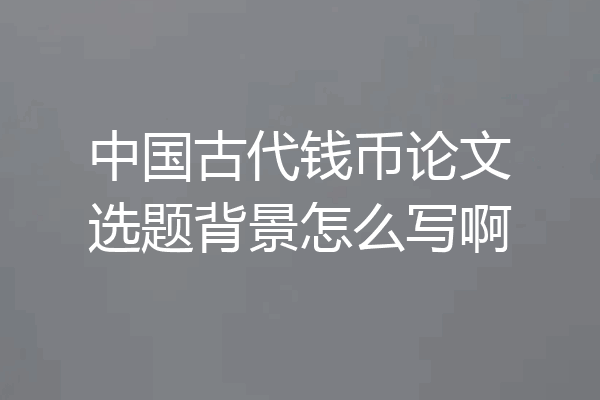 中国古代钱币论文选题背景怎么写啊