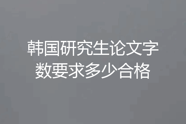 韩国研究生论文字数要求多少合格