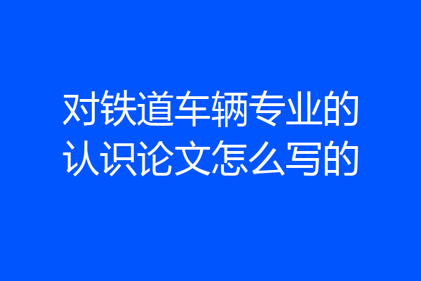 对铁道车辆专业的认识论文怎么写的
