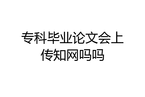 专科毕业论文会上传知网吗吗