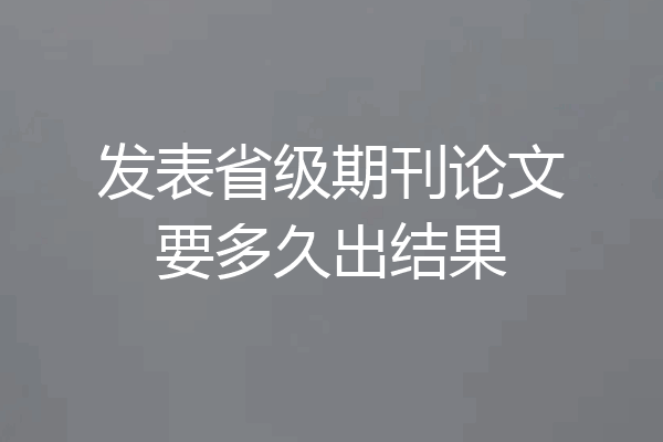 发表省级期刊论文要多久出结果