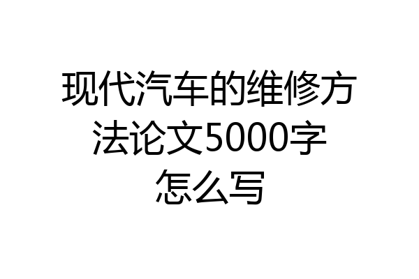 现代汽车的维修方法论文5000字怎么写