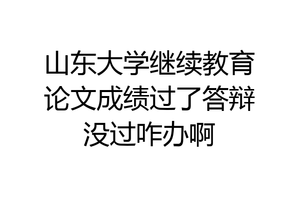 山东大学继续教育论文成绩过了答辩没过咋办啊