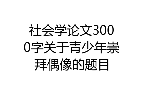 社会学论文3000字关于青少年崇拜偶像的题目