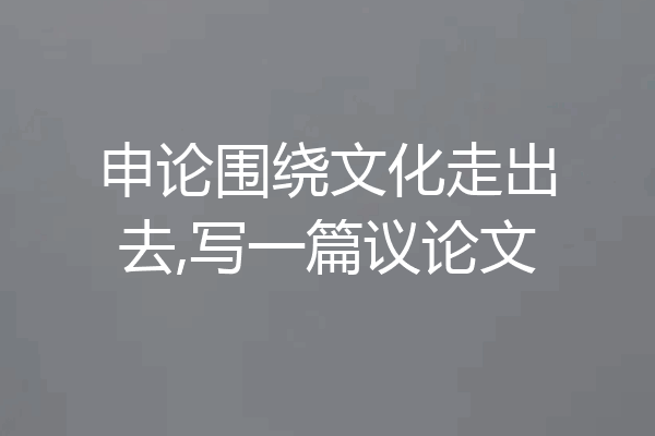 申论围绕文化走出去,写一篇议论文