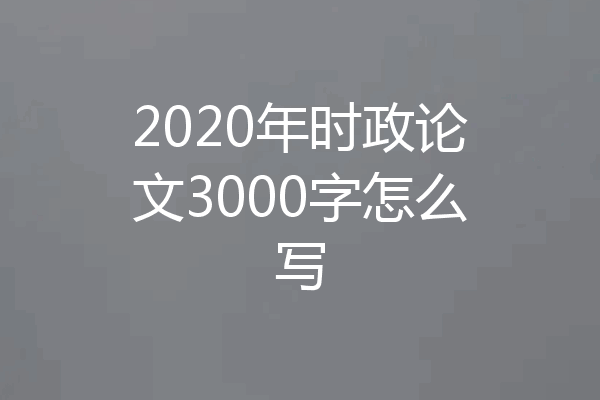 2020年时政论文3000字怎么写
