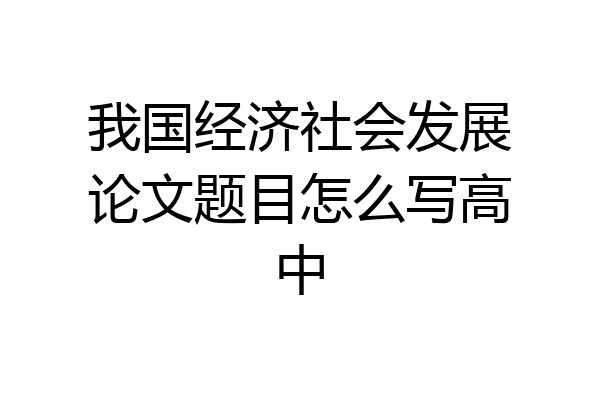我国经济社会发展论文题目怎么写高中