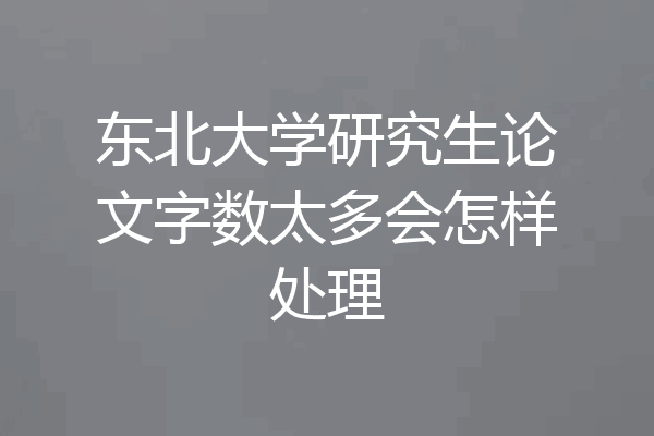 东北大学研究生论文字数太多会怎样处理