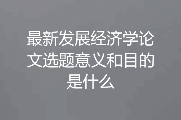 最新发展经济学论文选题意义和目的是什么
