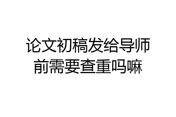 论文初稿发给导师前需要查重吗嘛