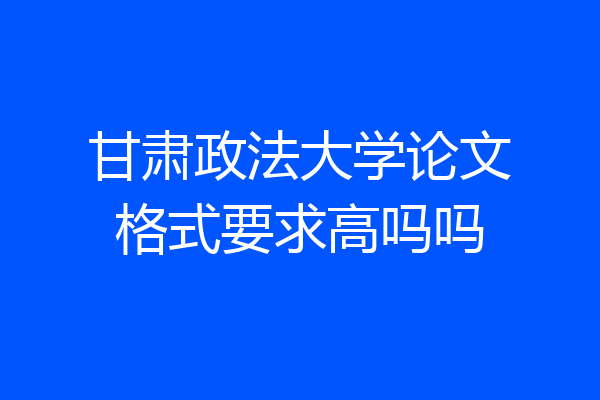 甘肃政法大学论文格式要求高吗吗