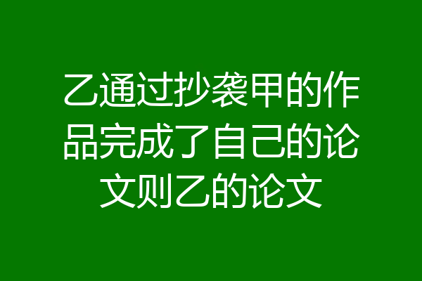 乙通过抄袭甲的作品完成了自己的论文则乙的论文