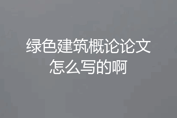 绿色建筑概论论文怎么写的啊