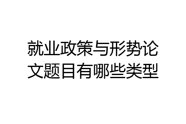 就业政策与形势论文题目有哪些类型