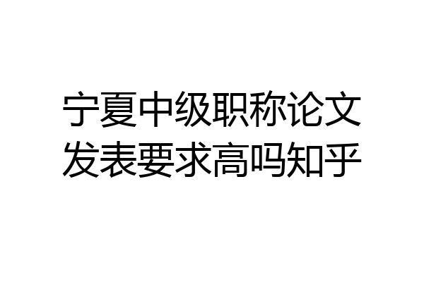 宁夏中级职称论文发表要求高吗知乎