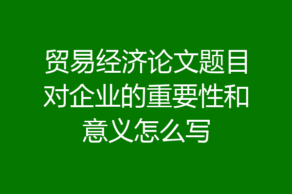 贸易经济论文题目对企业的重要性和意义怎么写