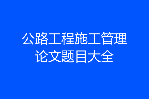 公路工程施工管理论文题目大全