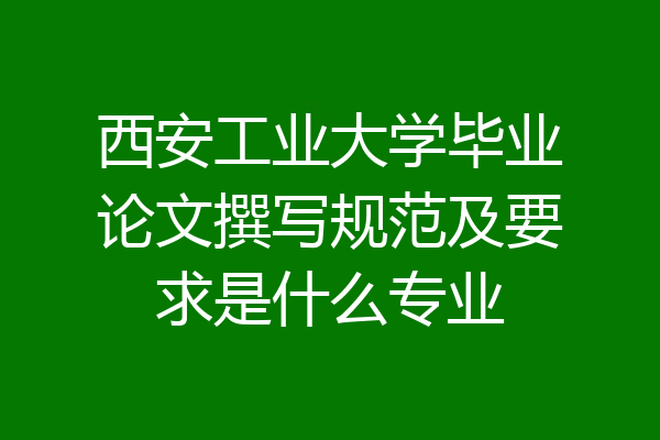 西安工业大学毕业论文撰写规范及要求是什么专业