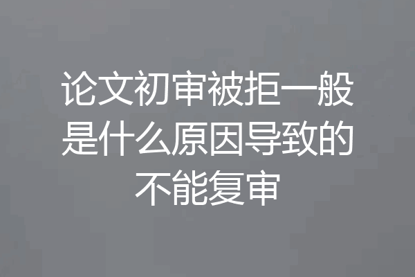 论文初审被拒一般是什么原因导致的不能复审