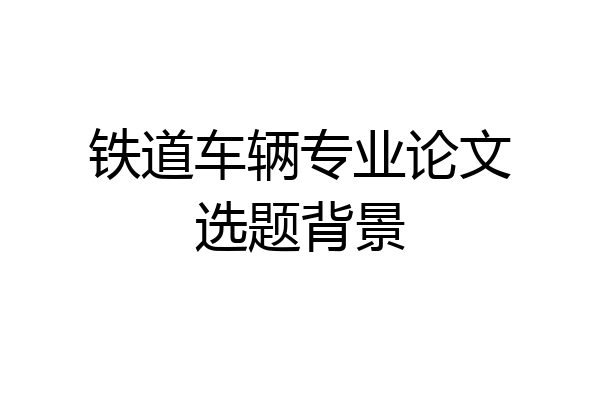 铁道车辆专业论文选题背景
