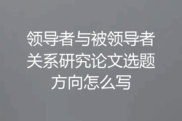 领导者与被领导者关系研究论文选题方向怎么写