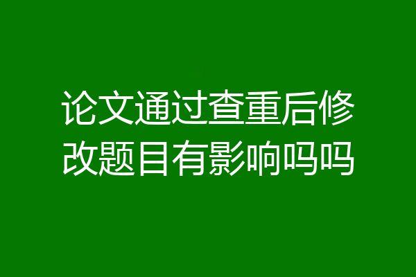 论文通过查重后修改题目有影响吗吗